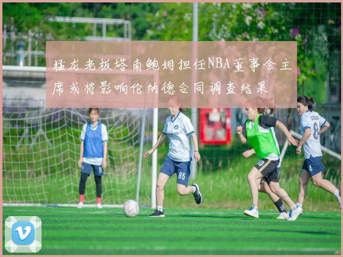 猛龙老板塔南鲍姆担任NBA董事会主席或将影响伦纳德合同调查结果