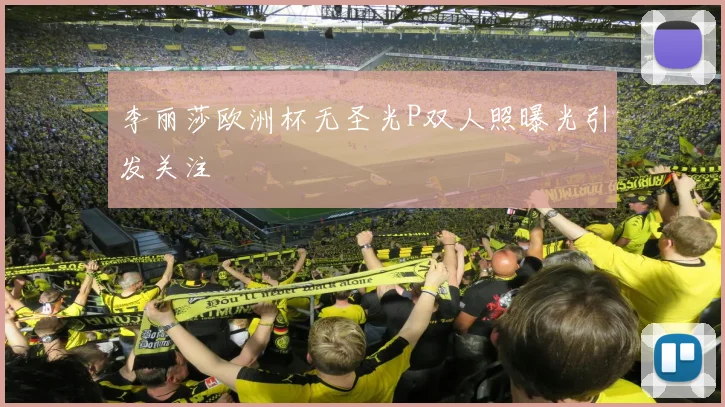 李丽莎欧洲杯无圣光P双人照曝光引发关注
