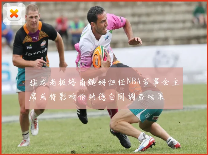猛龙老板塔南鲍姆担任NBA董事会主席或将影响伦纳德合同调查结果