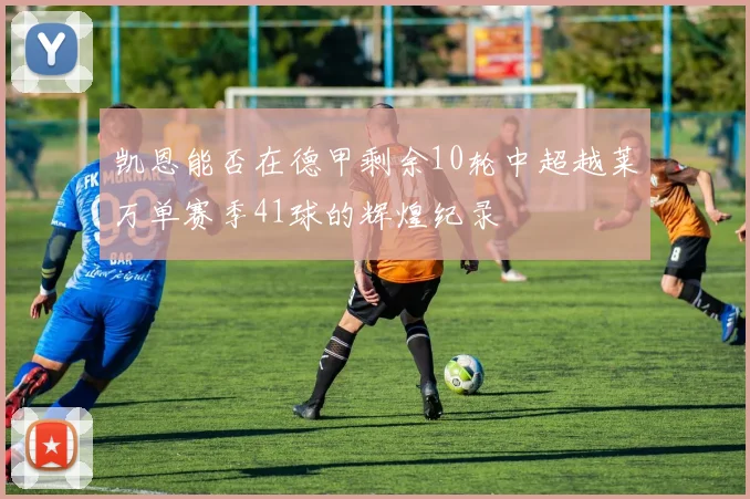 凯恩能否在德甲剩余10轮中超越莱万单赛季41球的辉煌纪录