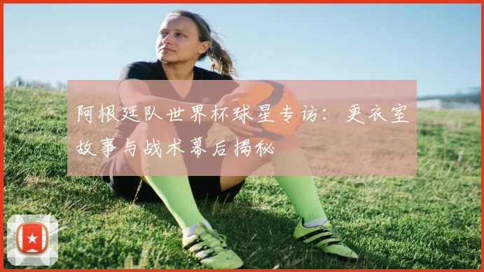 阿根廷队世界杯球星专访:更衣室故事与战术幕后揭秘