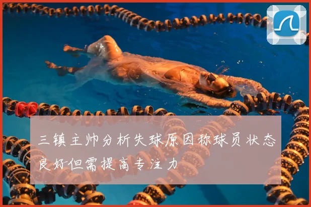 三镇主帅分析失球原因称球员状态良好但需提高专注力