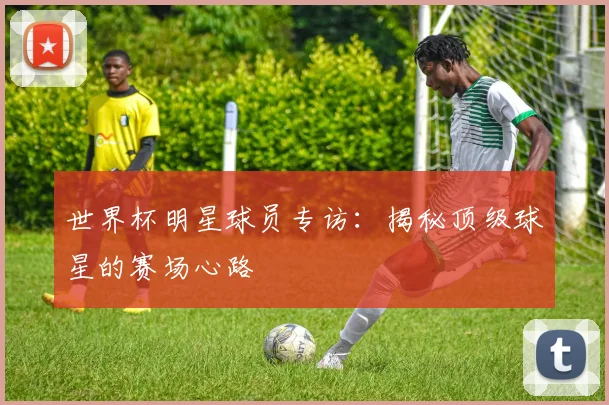世界杯明星球员专访：揭秘顶级球星的赛场心路