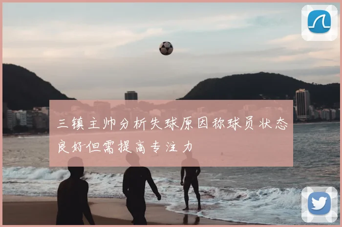 三镇主帅分析失球原因称球员状态良好但需提高专注力