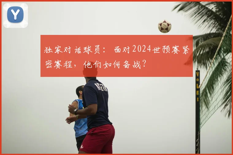独家对话球员：面对2024世预赛紧密赛程，他们如何备战？