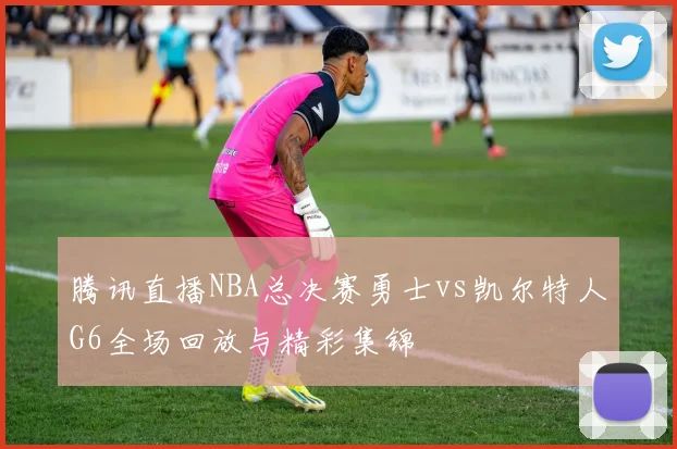 腾讯直播NBA总决赛勇士vs凯尔特人G6全场回放与精彩集锦