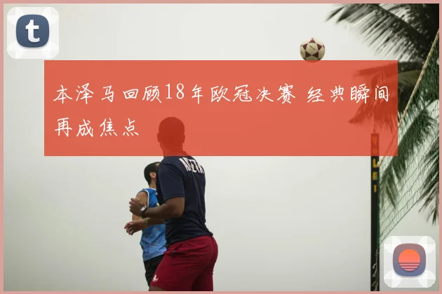 本泽马回顾18年欧冠决赛 经典瞬间再成焦点