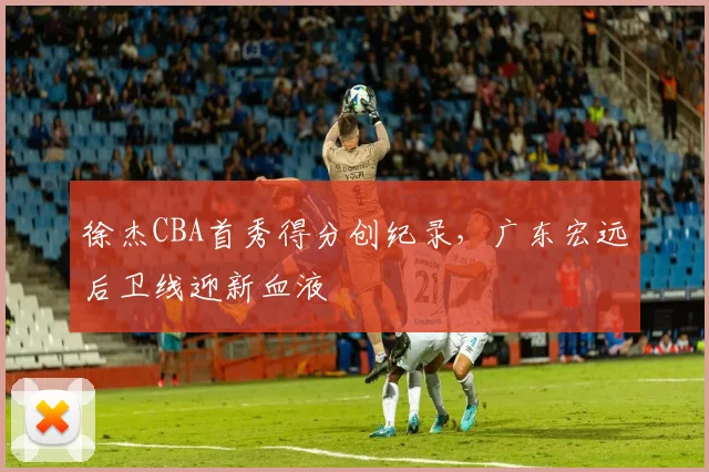 徐杰CBA首秀得分创纪录，广东宏远后卫线迎新血液