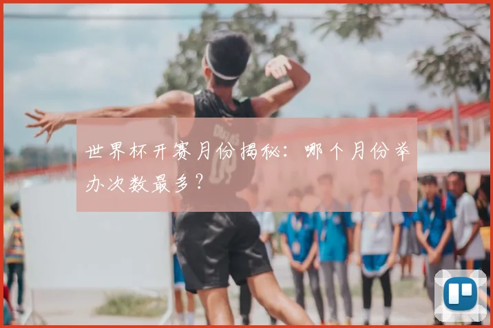 世界杯开赛月份揭秘：哪个月份举办次数最多？