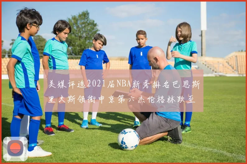 美媒评选2021届NBA新秀排名巴恩斯里夫斯领衔申京第六杰伦格林跌至第九