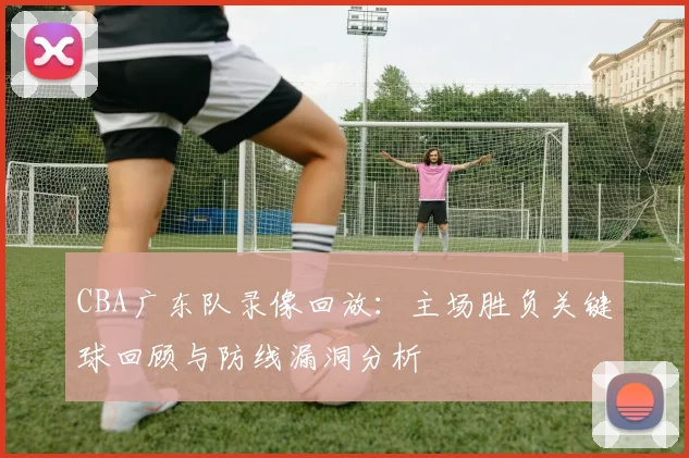 CBA广东队录像回放：主场胜负关键球回顾与防线漏洞分析