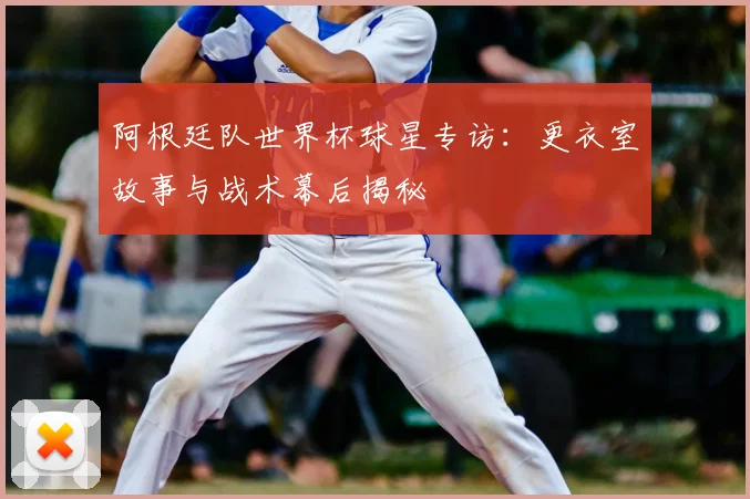 阿根廷队世界杯球星专访:更衣室故事与战术幕后揭秘