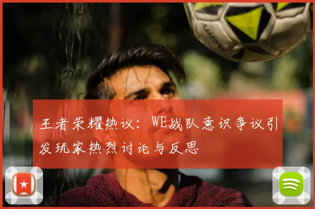 王者荣耀热议：WE战队意识争议引发玩家热烈讨论与反思
