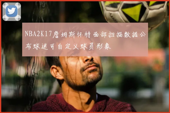 NBA2K17詹姆斯怀特面部扫描数据公布球迷可自定义球员形象