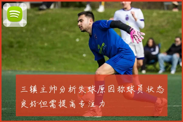 三镇主帅分析失球原因称球员状态良好但需提高专注力