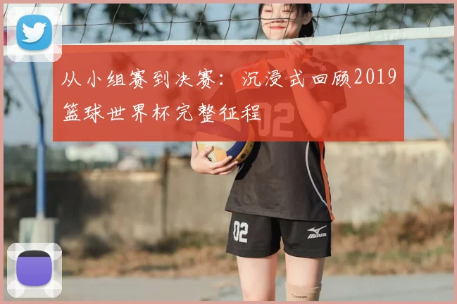 从小组赛到决赛:沉浸式回顾2019篮球世界杯完整征程