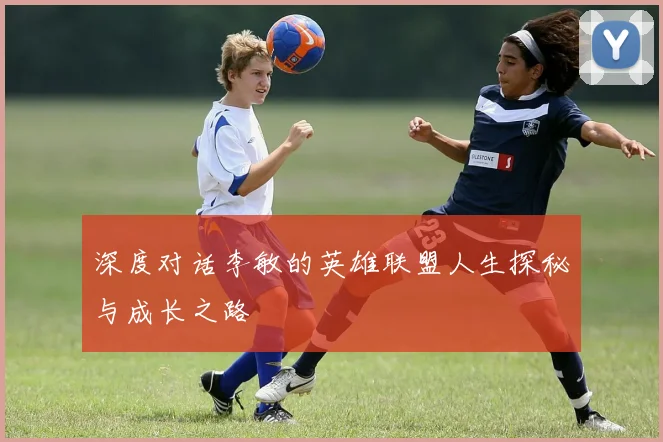深度对话李敏的英雄联盟人生探秘与成长之路