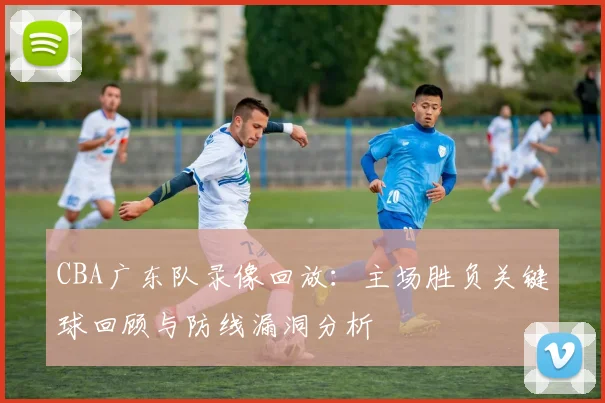 CBA广东队录像回放:主场胜负关键球回顾与防线漏洞分析