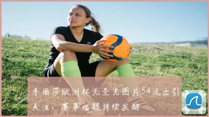 李丽莎欧洲杯无圣光图片54流出引关注,赛事话题持续发酵