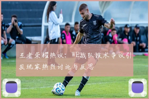 王者荣耀热议：WE战队技术争议引发玩家热烈讨论与反思