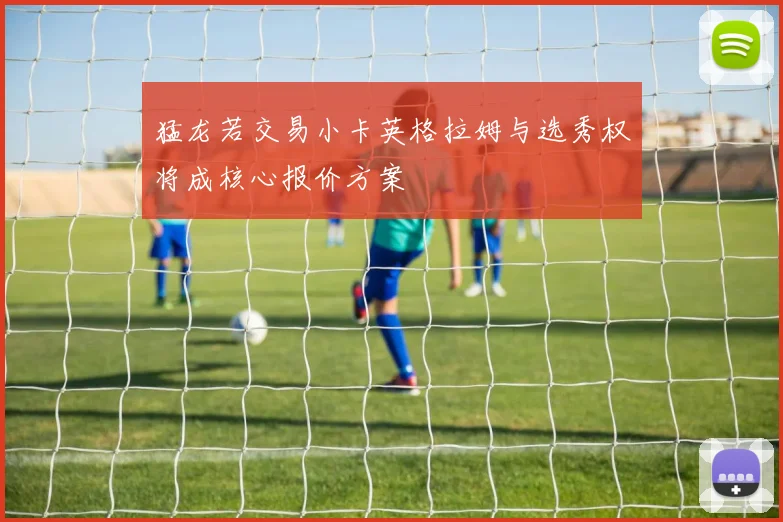 猛龙若交易小卡英格拉姆与选秀权将成核心报价方案