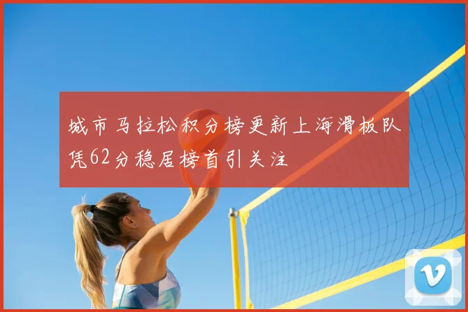 城市马拉松积分榜更新上海滑板队凭62分稳居榜首引关注