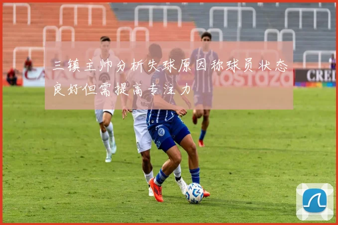 三镇主帅分析失球原因称球员状态良好但需提高专注力
