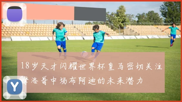 18岁天才闪耀世界杯皇马密切关注摩洛哥中场布阿迪的未来潜力