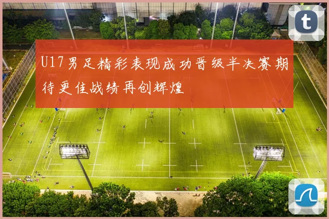 U17男足精彩表现成功晋级半决赛期待更佳战绩再创辉煌