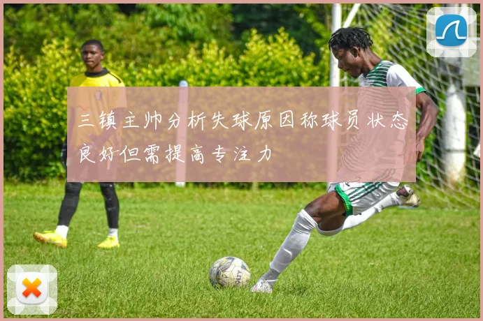 三镇主帅分析失球原因称球员状态良好但需提高专注力