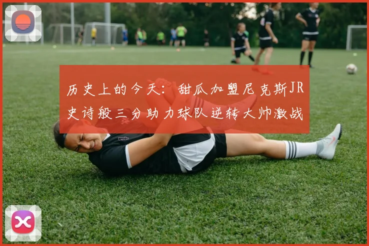 历史上的今天：甜瓜加盟尼克斯JR史诗般三分助力球队逆转大帅激战指环王