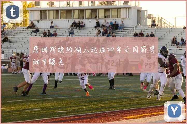 詹姆斯续约湖人达成四年合同薪资细节曝光