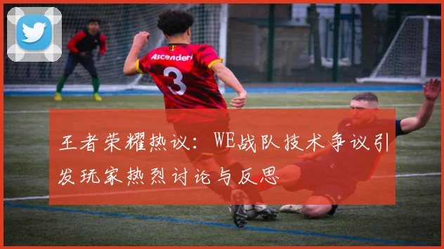 王者荣耀热议：WE战队技术争议引发玩家热烈讨论与反思