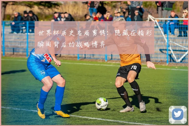 世界杯历史名局剪辑：隐藏在精彩瞬间背后的战略博弈
