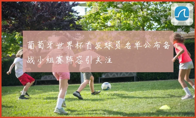 葡萄牙世界杯首发球员名单公布备战小组赛阵容引关注