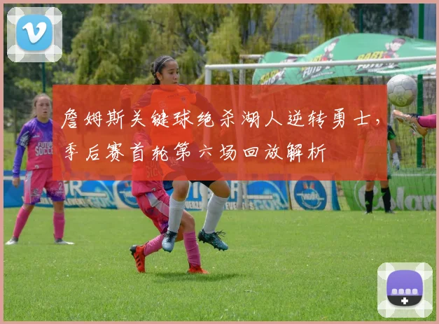 詹姆斯关键球绝杀湖人逆转勇士,季后赛首轮第六场回放解析