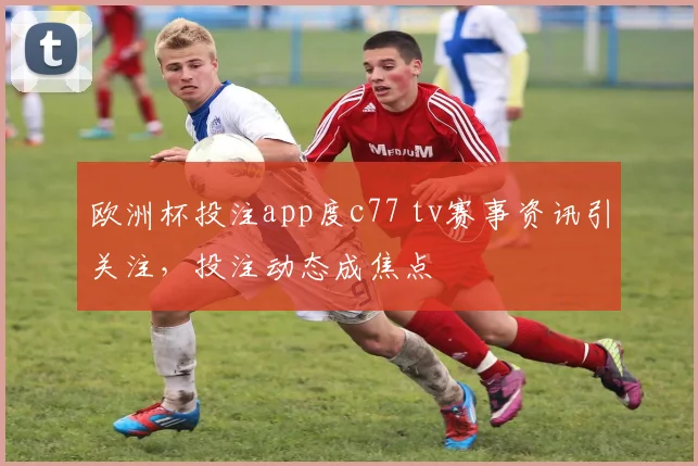 欧洲杯投注app度c77 tv赛事资讯引关注，投注动态成焦点