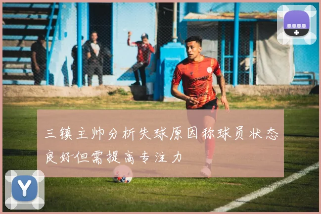 三镇主帅分析失球原因称球员状态良好但需提高专注力