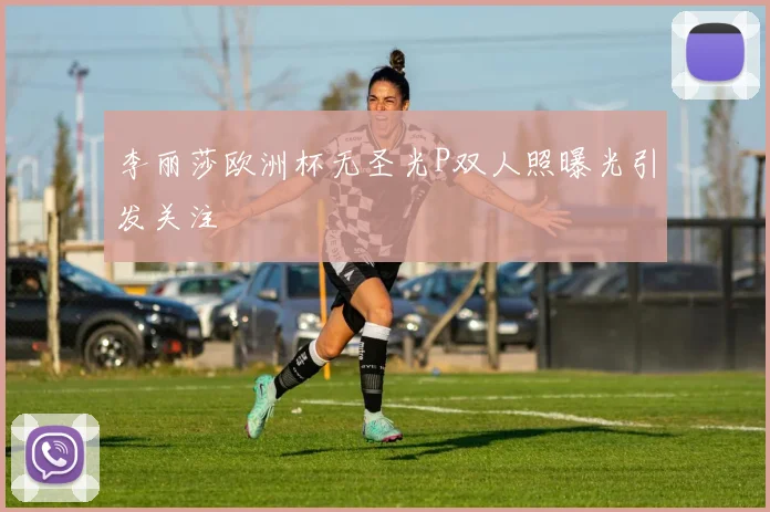 李丽莎欧洲杯无圣光P双人照曝光引发关注