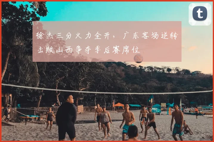 徐杰三分火力全开，广东客场逆转击败山西争夺季后赛席位