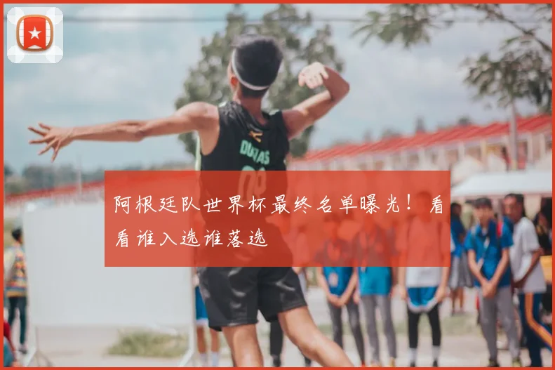 阿根廷队世界杯最终名单曝光！看看谁入选谁落选
