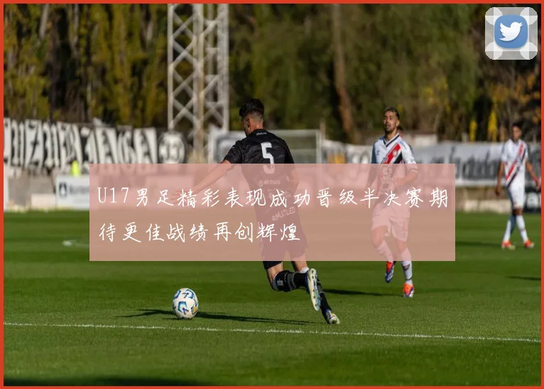 U17男足精彩表现成功晋级半决赛期待更佳战绩再创辉煌