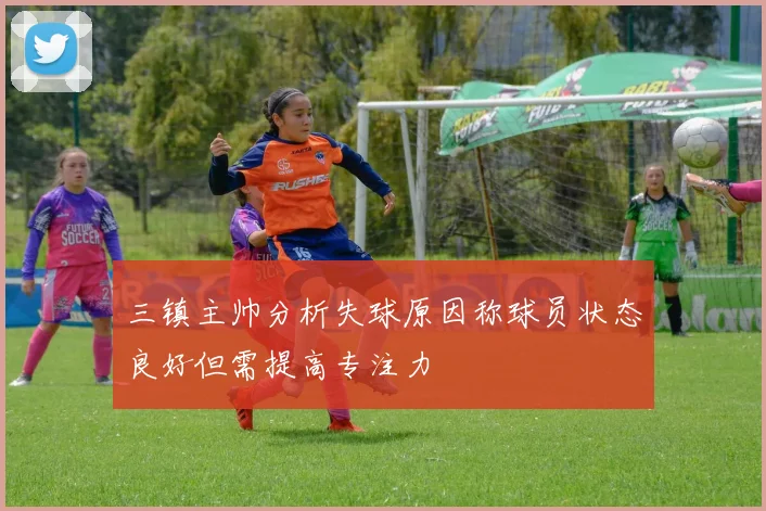 三镇主帅分析失球原因称球员状态良好但需提高专注力