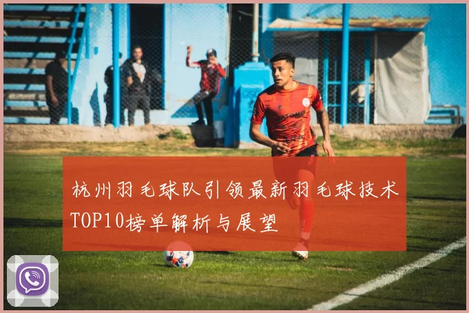 杭州羽毛球队引领最新羽毛球技术TOP10榜单解析与展望
