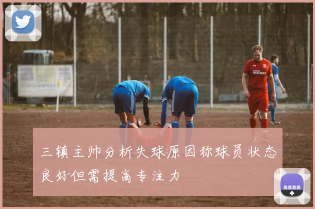 三镇主帅分析失球原因称球员状态良好但需提高专注力