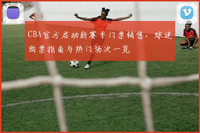 CBA官方启动新赛季门票销售，球迷购票指南与热门场次一览